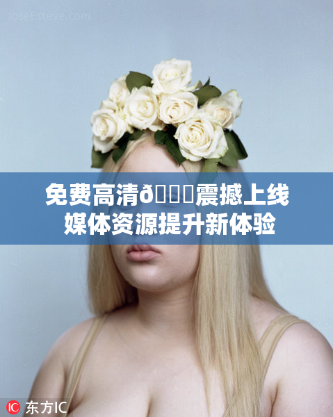 免费高清🔞震撼上线 媒体资源提升新体验