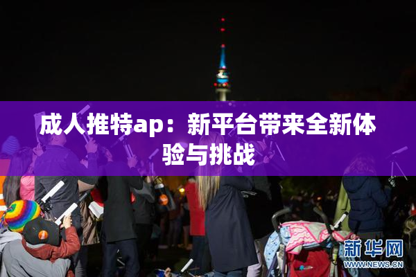 成人推特ap：新平台带来全新体验与挑战