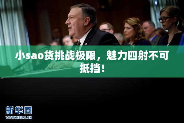 小sao货挑战极限，魅力四射不可抵挡！