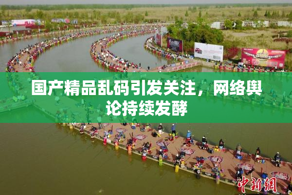 国产精品乱码引发关注，网络舆论持续发酵