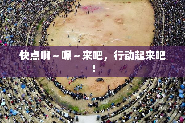 快点啊～嗯～来吧，行动起来吧！