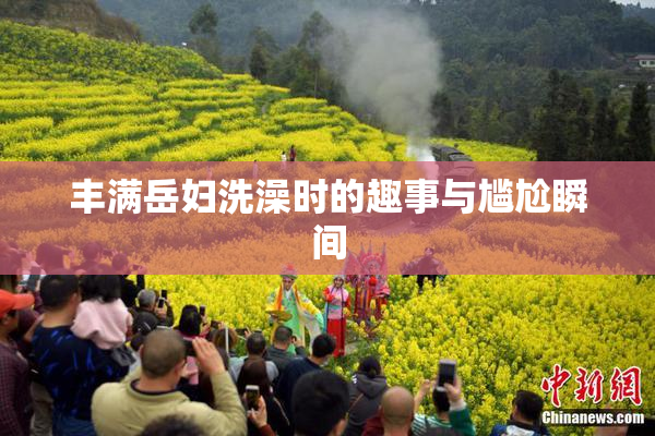 丰满岳妇洗澡时的趣事与尴尬瞬间