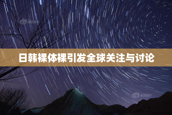 日韩裸体裸引发全球关注与讨论