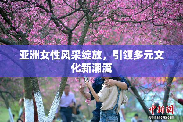 亚洲女性风采绽放，引领多元文化新潮流