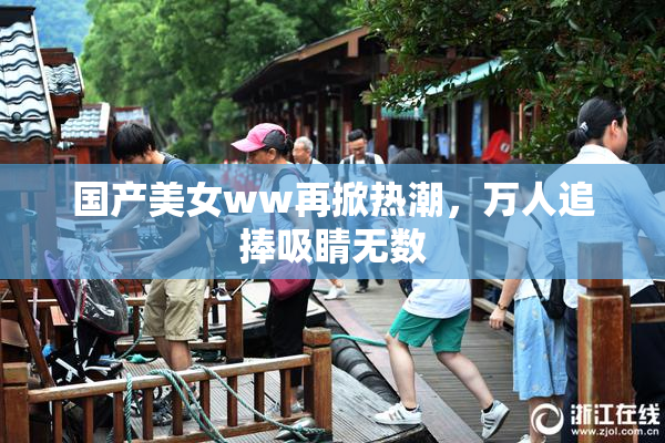 国产美女ww再掀热潮，万人追捧吸睛无数