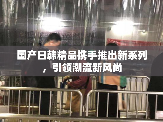 国产日韩精品携手推出新系列，引领潮流新风尚