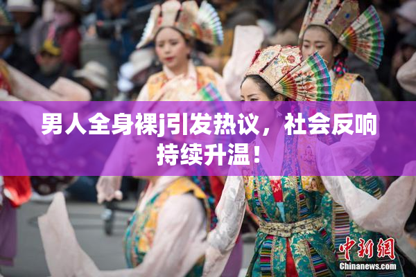 男人全身裸j引发热议，社会反响持续升温！