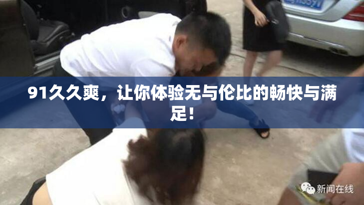 91久久爽，让你体验无与伦比的畅快与满足！