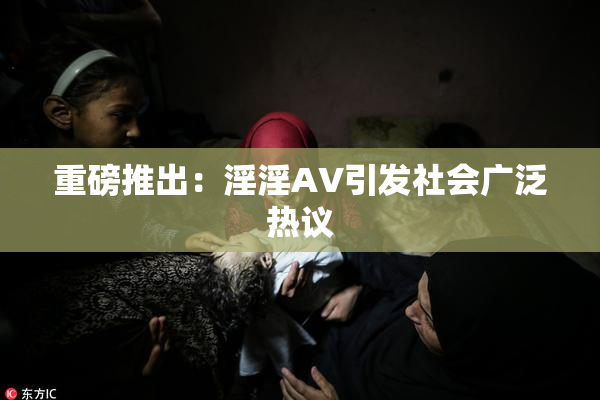 重磅推出：淫淫AV引发社会广泛热议