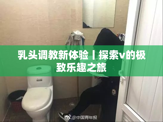 乳头调教新体验丨探索v的极致乐趣之旅