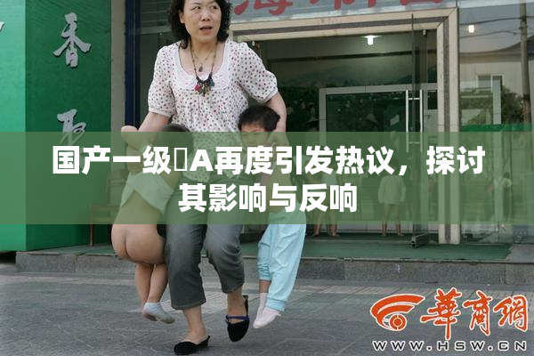 国产一级婬A再度引发热议，探讨其影响与反响
