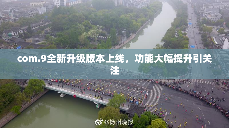 com.9全新升级版本上线，功能大幅提升引关注