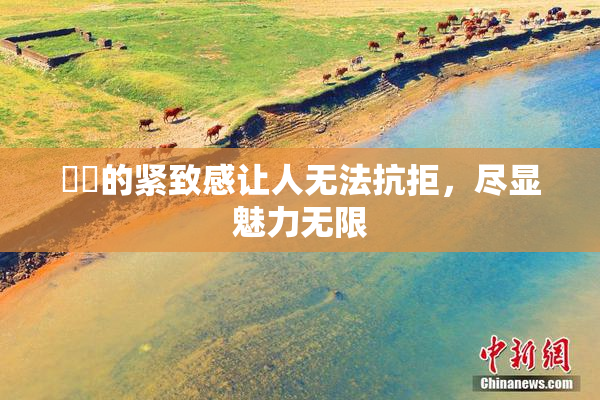 妺妺的紧致感让人无法抗拒，尽显魅力无限