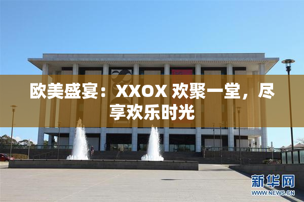 欧美盛宴：XXOX 欢聚一堂，尽享欢乐时光