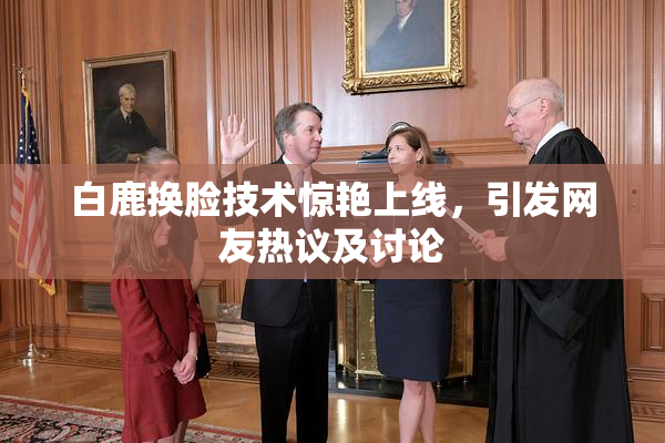 白鹿换脸技术惊艳上线，引发网友热议及讨论