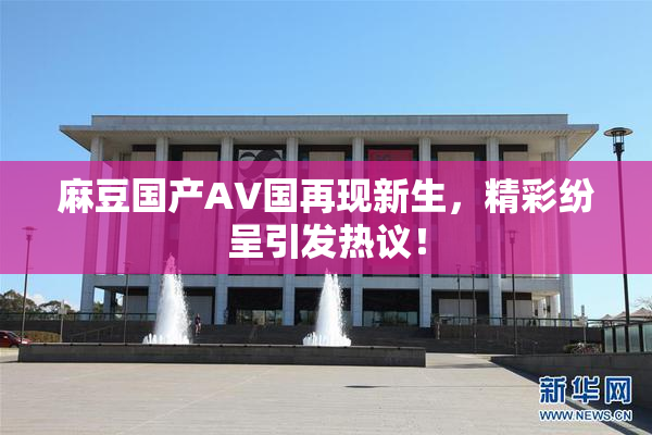 麻豆国产AV国再现新生，精彩纷呈引发热议！