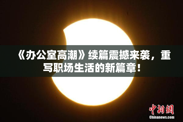《办公室高潮》续篇震撼来袭，重写职场生活的新篇章！