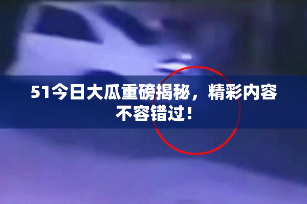 51今日大瓜重磅揭秘，精彩内容不容错过！