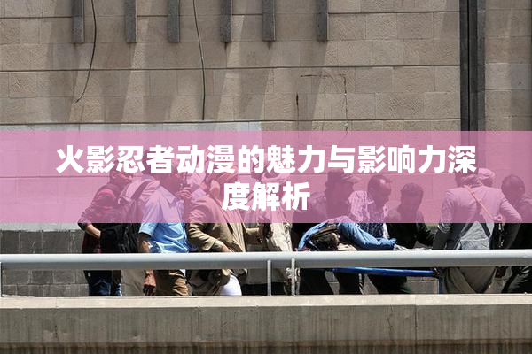 火影忍者动漫的魅力与影响力深度解析