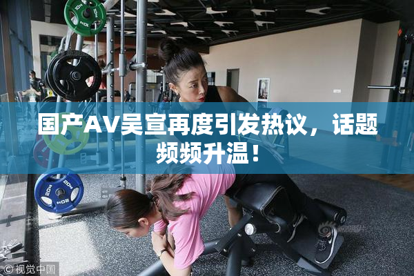 国产AV吴宣再度引发热议，话题频频升温！