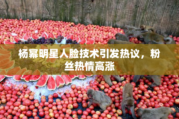 杨幂明星人脸技术引发热议，粉丝热情高涨