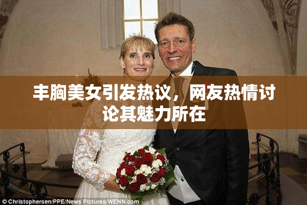 丰胸美女引发热议，网友热情讨论其魅力所在