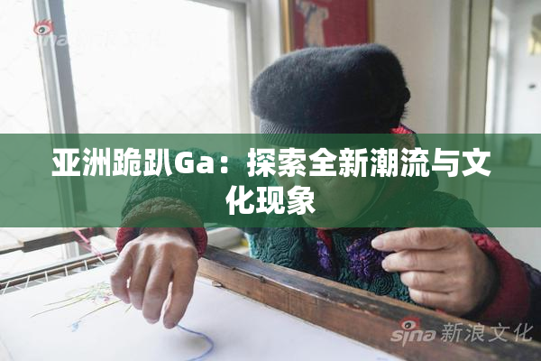 亚洲跪趴Ga：探索全新潮流与文化现象
