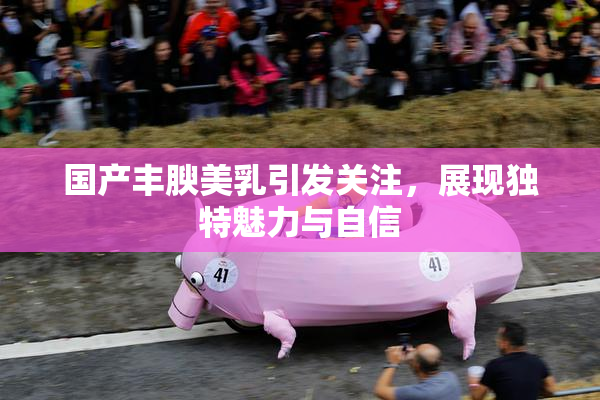 国产丰腴美乳引发关注，展现独特魅力与自信