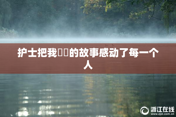 护士把我亅亅的故事感动了每一个人