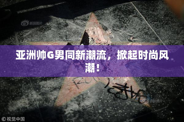 亚洲帅G男同新潮流，掀起时尚风潮！