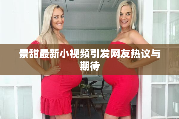 景甜最新小视频引发网友热议与期待