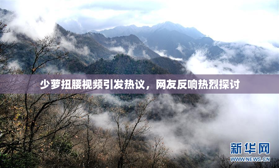 少萝扭腰视频引发热议，网友反响热烈探讨