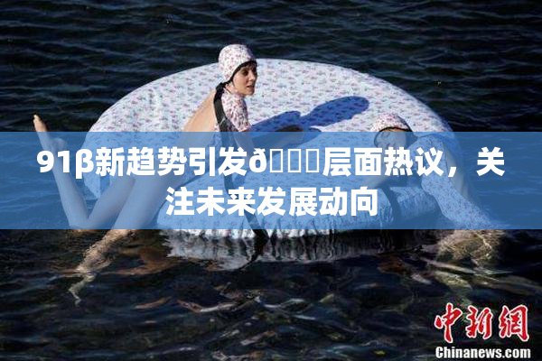 91β新趋势引发🔞层面热议，关注未来发展动向