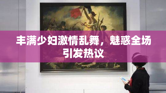 丰满少妇激情乱舞，魅惑全场引发热议
