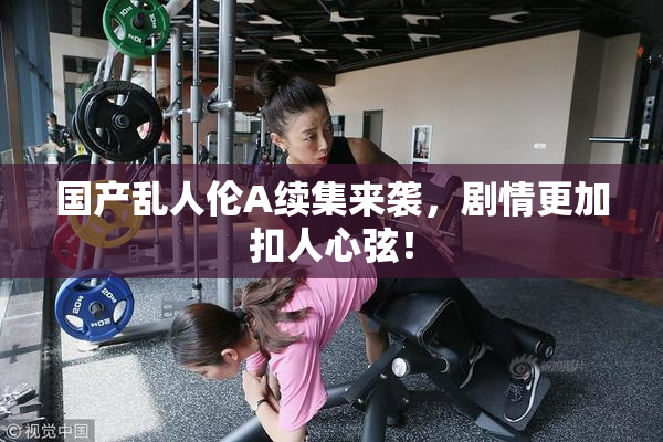 国产乱人伦A续集来袭，剧情更加扣人心弦！