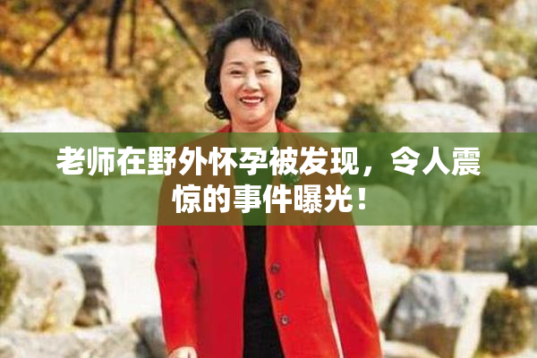 老师在野外怀孕被发现，令人震惊的事件曝光！