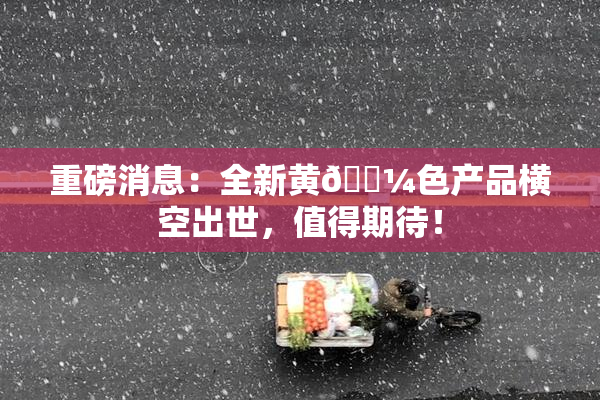 重磅消息：全新黄🌼色产品横空出世，值得期待！