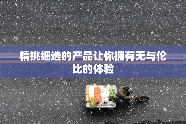 精挑细选的产品让你拥有无与伦比的体验