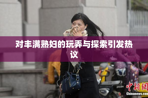 对丰满熟妇的玩弄与探索引发热议