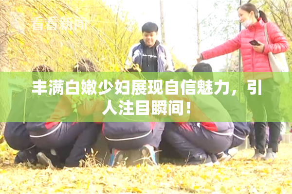 丰满白嫩少妇展现自信魅力，引人注目瞬间！