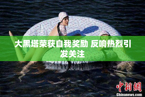 大黑塔荣获自我奖励 反响热烈引发关注