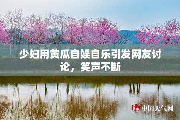 少妇用黄瓜自娱自乐引发网友讨论，笑声不断