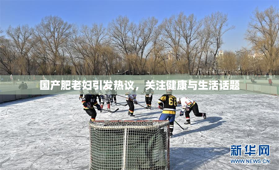国产肥老妇引发热议，关注健康与生活话题