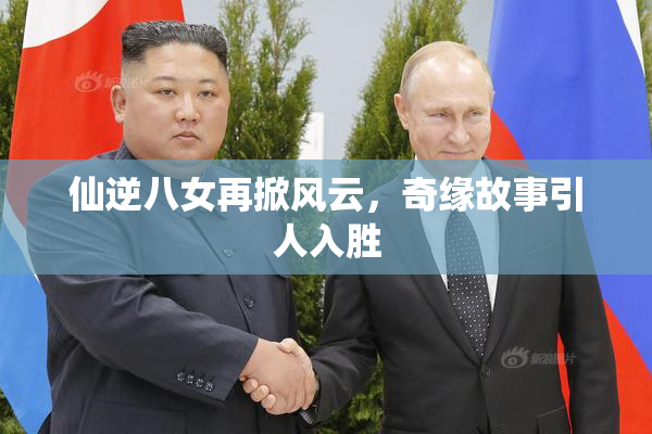 仙逆八女再掀风云，奇缘故事引人入胜