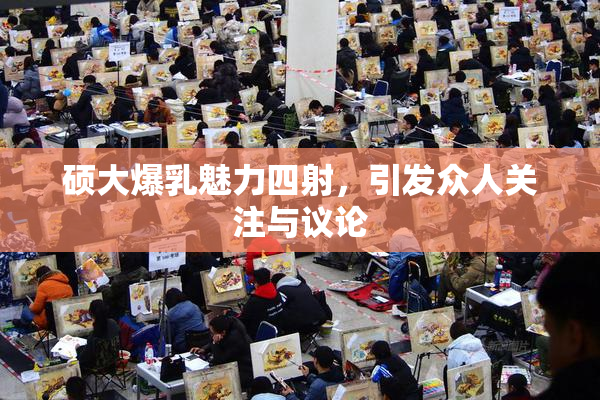 硕大爆乳魅力四射，引发众人关注与议论