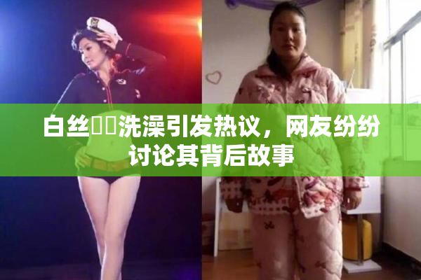 白丝妺妺洗澡引发热议，网友纷纷讨论其背后故事