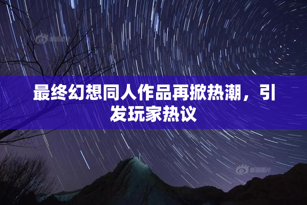 最终幻想同人作品再掀热潮，引发玩家热议