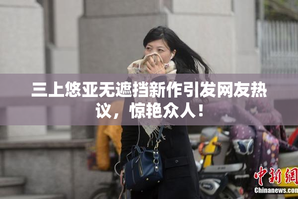 三上悠亚无遮挡新作引发网友热议，惊艳众人！
