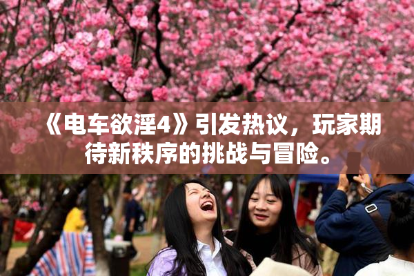 《电车欲淫4》引发热议，玩家期待新秩序的挑战与冒险。