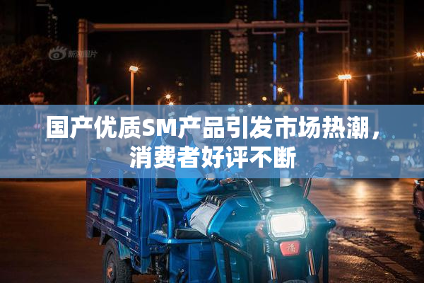 国产优质SM产品引发市场热潮，消费者好评不断